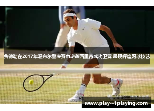 费德勒在2017年温布尔登决赛中逆袭西里奇成功卫冕 展现辉煌网球技艺